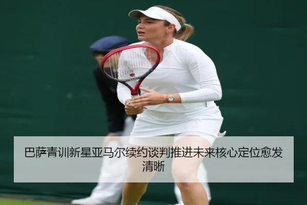 巴萨青训新星亚马尔续约谈判推进未来核心定位愈发清晰