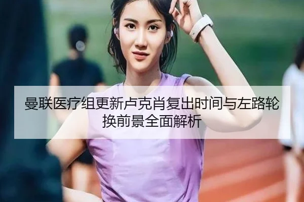 曼联医疗组更新卢克肖复出时间与左路轮换前景全面解析