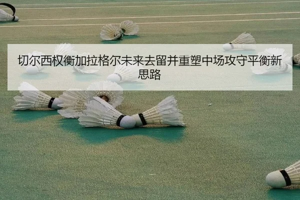 切尔西权衡加拉格尔未来去留并重塑中场攻守平衡新思路