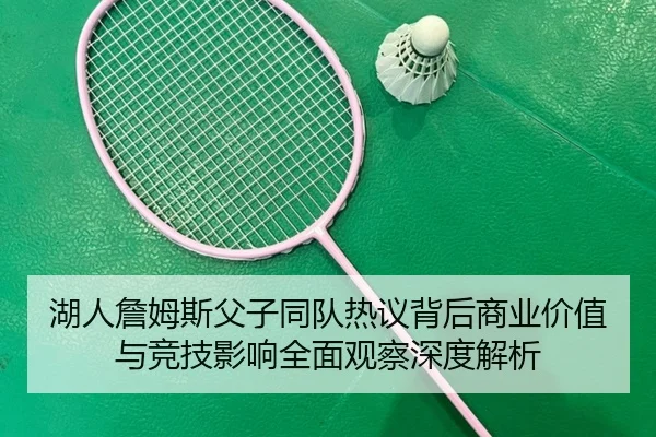 湖人詹姆斯父子同队热议背后商业价值与竞技影响全面观察深度解析