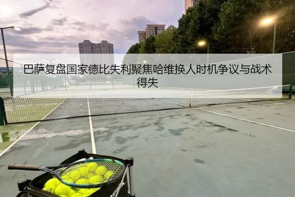 巴萨复盘国家德比失利聚焦哈维换人时机争议与战术得失