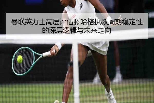曼联英力士高层评估滕哈格执教周期稳定性的深层逻辑与未来走向